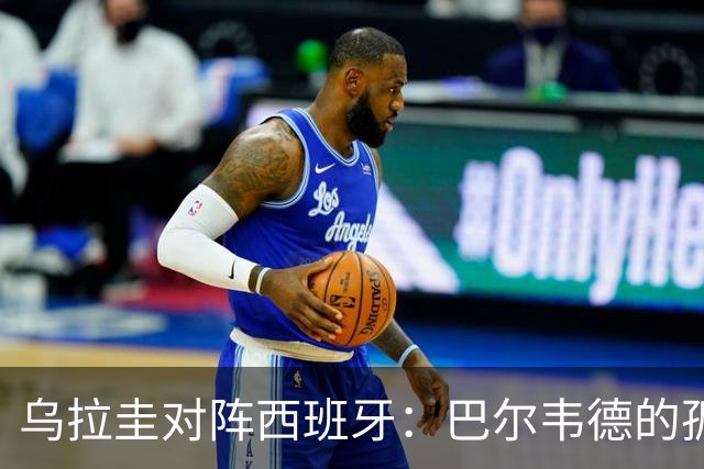 乌拉圭对阵西班牙：巴尔韦德的孤独之旅，首发11人中仅他一人效力西甲！