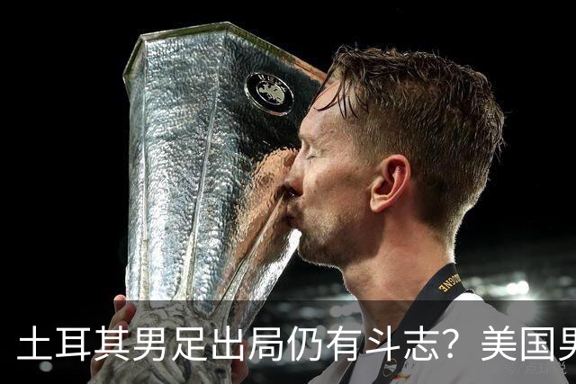 土耳其男足出局仍有斗志？美国男足已锁定小组头名！